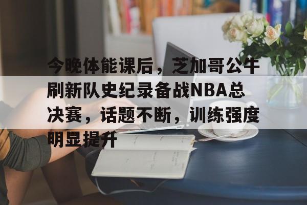 爱游戏-今晚体能课后，芝加哥公牛刷新队史纪录备战NBA总决赛，话题不断，训练强度明显提升的简单介绍
